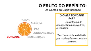 O FRUTO DO ESPÍRITO:
Os Gomos da Espiritualidade
AMOR
ALEGRIA
PAZ
LONGANIMIDADE
BENIGNIDADE
BONDADE
O QUE A BONDADE
FAZ?
Se antecipa às
necessidades dos outros,
e vai além.
Tem honestidade definida
por motivações e condutas
corretas.
 