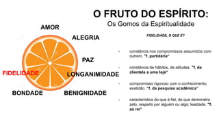 AMOR
O FRUTO DO ESPÍRITO:
Os Gomos da Espiritualidade
ALEGRIA
PAZ
LONGANIMIDADE
BENIGNIDADE
FIDELIDADE, O QUE É?
- constância nos compromissos assumidos com
outrem. "f. partidária“
- constância de hábitos, de atitudes. "f. da
clientela a uma loja“
- compromisso rigoroso com o conhecimento;
exatidão. "f. da pesquisa acadêmica”
- característica do que é fiel, do que demonstra
zelo, respeito por alguém ou algo; lealdade. "f.
ao rei“
BONDADE
FIDELIDADE
 