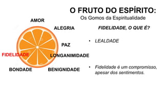 AMOR
O FRUTO DO ESPÍRITO:
Os Gomos da Espiritualidade
ALEGRIA
PAZ
LONGANIMIDADE
BENIGNIDADE
FIDELIDADE, O QUE É?
• LEALDADE
• Fidelidade é um compromisso,
apesar dos sentimentos.
BONDADE
FIDELIDADE
 