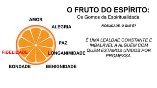 AMOR
O FRUTO DO ESPÍRITO:
Os Gomos da Espiritualidade
ALEGRIA
PAZ
LONGANIMIDADE
BENIGNIDADE
FIDELIDADE, O QUE É?
É UMA LEALDAE CONSTANTE E
INBALÁVEL A ALGUÉM COM
QUEM ESTAMOS UNIDOS POR
PROMESSA.
BONDADE
FIDELIDADE
 
