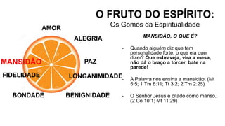 AMOR
O FRUTO DO ESPÍRITO:
Os Gomos da Espiritualidade
ALEGRIA
PAZ
LONGANIMIDADE
BENIGNIDADE
MANSIDÃO, O QUE É?
- Quando alguém diz que tem
personalidade forte, o que ela quer
dizer? Que esbraveja, vira a mesa,
não dá o braço a torcer, bate na
parede!
- A Palavra nos ensina a mansidão. (Mt
5:5; 1 Tm 6:11; Tt 3:2; 2 Tm 2:25)
- O Senhor Jesus é citado como manso.
(2 Co 10:1; Mt 11:29)
BONDADE
FIDELIDADE
MANSIDÃO
 