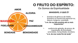 AMOR
O FRUTO DO ESPÍRITO:
Os Gomos da Espiritualidade
ALEGRIA
PAZ
LONGANIMIDADE
BENIGNIDADE
MANSIDÃO, O QUE É?
• brandura de gênio ou de índole;
brandura na maneira de expressar-se;
doçura, meiguice, suavidade.
"a m. de sua fala envolvia até os mais
impacientes"
• ausência de agitação, de pressa, de
inquietação, de ferocidade;
serenidade, tranquilidade, brandura.
"a m. do mar neste fim de tarde"
BONDADE
FIDELIDADE
MANSIDÃO
 