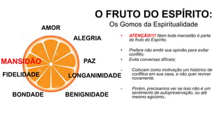 AMOR
O FRUTO DO ESPÍRITO:
Os Gomos da Espiritualidade
ALEGRIA
PAZ
LONGANIMIDADE
BENIGNIDADE
• ATENÇÃO!!!! Nem toda mansidão é parte
do fruto do Espírito.
• Prefere não emitir sua opinião para evitar
conflito;
• Evita conversas difíceis;
- Colocam como motivação um histórico de
conflitos em sua casa, e não quer reviver
novamente.
- Porém, precisamos ver se isso não é um
sentimento de autopreservação, ou até
mesmo egoísmo..
BONDADE
FIDELIDADE
MANSIDÃO
 