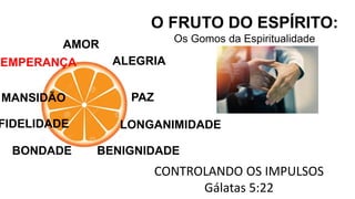 AMOR
O FRUTO DO ESPÍRITO:
Os Gomos da Espiritualidade
ALEGRIA
PAZ
CONTROLANDO OS IMPULSOS
Gálatas 5:22
LONGANIMIDADE
BENIGNIDADE
BONDADE
FIDELIDADE
MANSIDÃO
TEMPERANÇA
 