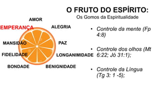 AMOR
O FRUTO DO ESPÍRITO:
Os Gomos da Espiritualidade
ALEGRIA
PAZ
LONGANIMIDADE
BENIGNIDADE
BONDADE
FIDELIDADE
MANSIDÃO
TEMPERANÇA • Controle da mente (Fp
4:8)
• Controle dos olhos (Mt
6:22; Jó 31:1);
• Controle da Língua
(Tg 3: 1 -5);
 