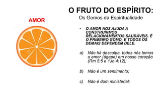AMOR
O FRUTO DO ESPÍRITO:
Os Gomos da Espiritualidade
• O AMOR NOS AJUDA A
CONSTRUIRMOS
RELACIONAMENTOS SAUDÁVEIS. É
O PRIMEIRO GOMO, E TODOS OS
DEMAIS DEPENDEM DELE.
a) Não há desculpa, todos nós temos
o amor (ágape) em nosso coração
(Rm 5:5 e 1Jo 4:12);
b) Não é um sentimento;
c) Não é dom ministerial;
 