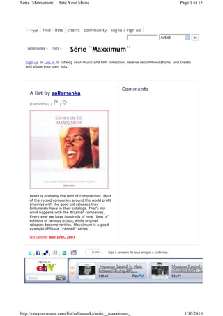 Série ¨Maxximum¨ - Rate Your Music                                                                 Page 1 of 15




     rym find lists charts community log in / sign up
                                                                                          Artist          >

   sallamanka >       lists >
                                    Série ¨Maxximum¨
  Sign up or Log in to catalog your music and film collection, receive recommendations, and create
  and share your own lists




                                                             Comments
    A list by sallamanka

    [List60996] |          |




    Brazil is probably the land of compilations. Most
    of the record companies around the world profit
    (mainly) with the good old releases they
    fortunately have in their catalogs. That's not
    what happens with the Brazilian companies.
    Every year we have hundreds of new ¨best of¨
    editions of famous artists, while original
    releases become rarities. Maxximum is a good
    example of those ¨canned¨ series.

    last update: Sep 17th, 2007



                                         Curtir    Seja o primeiro de seus amigos a curtir isso.
      |    |      |       |     |




http://rateyourmusic.com/list/sallamanka/serie__maxximum_                                            1/10/2010
 