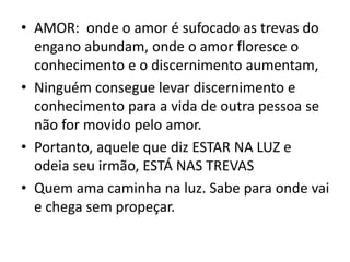 • AMOR: onde o amor é sufocado as trevas do
engano abundam, onde o amor floresce o
conhecimento e o discernimento aumentam,
• Ninguém consegue levar discernimento e
conhecimento para a vida de outra pessoa se
não for movido pelo amor.
• Portanto, aquele que diz ESTAR NA LUZ e
odeia seu irmão, ESTÁ NAS TREVAS
• Quem ama caminha na luz. Sabe para onde vai
e chega sem propeçar.
 
