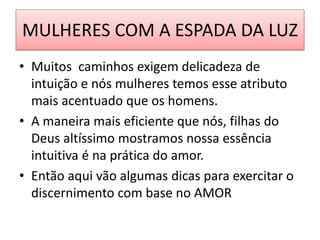 MULHERES COM A ESPADA DA LUZ
• Muitos caminhos exigem delicadeza de
intuição e nós mulheres temos esse atributo
mais acentuado que os homens.
• A maneira mais eficiente que nós, filhas do
Deus altíssimo mostramos nossa essência
intuitiva é na prática do amor.
• Então aqui vão algumas dicas para exercitar o
discernimento com base no AMOR
 