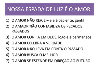 NOSSA ESPADA DE LUZ É O AMOR:
1) O AMOR NÃO REAJE – ele é paciente, gentil
2) O AMAOR NÃO CONTABILIZA OS PECADOS
PASSADOS
3) O AMOR CONFIA EM DEUS, logo ele permanece.
4) O AMOR CELEBRA A VERDADE
5) O AMOR NÃO LEVA EM CONTA O PASSADO
6) O AMOR BUSCA O MELHOR
7) O AMOR SE ESTENDE EM DIREÇÃO AO FUTURO
 