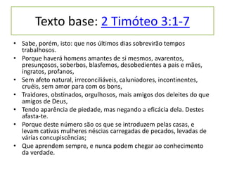 Texto base: 2 Timóteo 3:1-7
• Sabe, porém, isto: que nos últimos dias sobrevirão tempos
trabalhosos.
• Porque haverá homens amantes de si mesmos, avarentos,
presunçosos, soberbos, blasfemos, desobedientes a pais e mães,
ingratos, profanos,
• Sem afeto natural, irreconciliáveis, caluniadores, incontinentes,
cruéis, sem amor para com os bons,
• Traidores, obstinados, orgulhosos, mais amigos dos deleites do que
amigos de Deus,
• Tendo aparência de piedade, mas negando a eficácia dela. Destes
afasta-te.
• Porque deste número são os que se introduzem pelas casas, e
levam cativas mulheres néscias carregadas de pecados, levadas de
várias concupiscências;
• Que aprendem sempre, e nunca podem chegar ao conhecimento
da verdade.
 