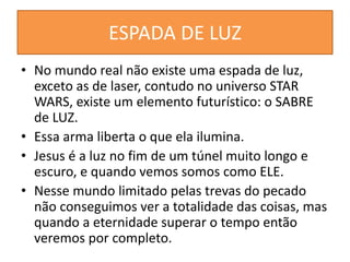 ESPADA DE LUZ
• No mundo real não existe uma espada de luz,
exceto as de laser, contudo no universo STAR
WARS, existe um elemento futurístico: o SABRE
de LUZ.
• Essa arma liberta o que ela ilumina.
• Jesus é a luz no fim de um túnel muito longo e
escuro, e quando vemos somos como ELE.
• Nesse mundo limitado pelas trevas do pecado
não conseguimos ver a totalidade das coisas, mas
quando a eternidade superar o tempo então
veremos por completo.
 