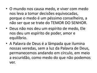 • O mundo nos causa medo, e viver com medo
nos leva a tomar decisões equivocadas,
porque o medo é um péssimo conselheiro, a
não ser que se trate do TEMOR DO SENHOR.
• Deus não nos deu um espírito de medo, Ele
nos deu um espírito de poder, amor e
equilíbrio.
• A Palavra de Deus é a lâmpada que ilumina
nossas veredas, sem a luz da Palavra de Deus,
permanecemos andando em círculo, em meio
a escuridão, como medo do que não podemos
ver.
 