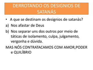 DERROTANDO OS DESIGNIOS DE
SATANÁS
• A que se destinam os designios de satanás?
a) Nos afastar de Deus
b) Nos separar uns dos outros por meio de
táticas de isolamento, culpa, julgamento,
vergonha e dúvida.
MAS NÓS CONTRATACAMOS COM AMOR,PODER
e QUILÍBRIO
 