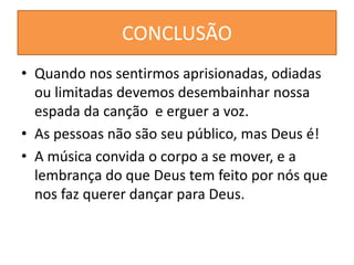 CONCLUSÃO
• Quando nos sentirmos aprisionadas, odiadas
ou limitadas devemos desembainhar nossa
espada da canção e erguer a voz.
• As pessoas não são seu público, mas Deus é!
• A música convida o corpo a se mover, e a
lembrança do que Deus tem feito por nós que
nos faz querer dançar para Deus.
 