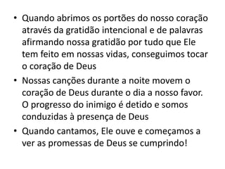 • Quando abrimos os portões do nosso coração
através da gratidão intencional e de palavras
afirmando nossa gratidão por tudo que Ele
tem feito em nossas vidas, conseguimos tocar
o coração de Deus
• Nossas canções durante a noite movem o
coração de Deus durante o dia a nosso favor.
O progresso do inimigo é detido e somos
conduzidas à presença de Deus
• Quando cantamos, Ele ouve e começamos a
ver as promessas de Deus se cumprindo!
 