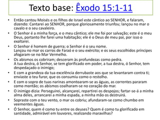 Texto base: Êxodo 15:1-11
• Então cantou Moisés e os filhos de Israel este cântico ao SENHOR, e falaram,
dizendo: Cantarei ao SENHOR, porque gloriosamente triunfou; lançou no mar o
cavalo e o seu cavaleiro.
• O Senhor é a minha força, e o meu cântico; ele me foi por salvação; este é o meu
Deus, portanto lhe farei uma habitação; ele é o Deus de meu pai, por isso o
exaltarei.
• O Senhor é homem de guerra; o Senhor é o seu nome.
Lançou no mar os carros de Faraó e o seu exército; e os seus escolhidos príncipes
afogaram-se no Mar Vermelho.
• Os abismos os cobriram; desceram às profundezas como pedra.
A tua destra, ó Senhor, se tem glorificado em poder, a tua destra, ó Senhor, tem
despedaçado o inimigo;
• E com a grandeza da tua excelência derrubaste aos que se levantaram contra ti;
enviaste o teu furor, que os consumiu como o restolho.
• E com o sopro de tuas narinas amontoaram-se as águas, as correntes pararam
como montão; os abismos coalharam-se no coração do mar.
• O inimigo dizia: Perseguirei, alcançarei, repartirei os despojos; fartar-se-á a minha
alma deles, arrancarei a minha espada, a minha mão os destruirá.
• Sopraste com o teu vento, o mar os cobriu; afundaram-se como chumbo em
veementes águas.
• Ó Senhor, quem é como tu entre os deuses? Quem é como tu glorificado em
santidade, admirável em louvores, realizando maravilhas?
 