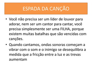 ESPADA DA CANÇÃO
• Você não precisa ser um líder de louvor para
adorar, nem ser um cantor para cantar, você
precisa simplesmente ser uma FILHA, porque
existem muitas batalhas que são vencidas com
canções.
• Quando cantamos, ondas sonoras começam a
vibrar com o som e o inimigo se desequilibra a
medida que a fricção entre a luz e as trevas
aumentam
 