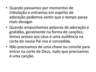 • Quando passamos por momentos de
tribulação e entramos em espírito de
adoração podemos sentir que o tempo passa
mais devagar.
• Quando empunhamos palavras de adoração e
gratidão, geralmente na forma de canções,
temos acesso aos céus e uma audiência na
corte do nosso Pai nos é concedida.
• Não precisamos de uma chave ou convite para
entrar na corte de Deus, tudo que precisamos
é uma canção.
 