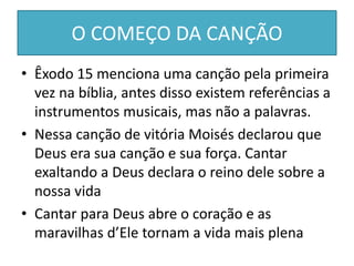 O COMEÇO DA CANÇÃO
• Êxodo 15 menciona uma canção pela primeira
vez na bíblia, antes disso existem referências a
instrumentos musicais, mas não a palavras.
• Nessa canção de vitória Moisés declarou que
Deus era sua canção e sua força. Cantar
exaltando a Deus declara o reino dele sobre a
nossa vida
• Cantar para Deus abre o coração e as
maravilhas d’Ele tornam a vida mais plena
 
