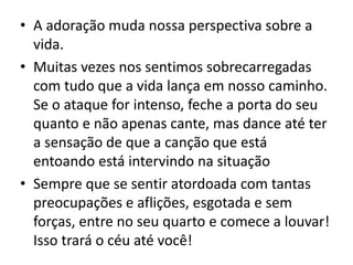 • A adoração muda nossa perspectiva sobre a
vida.
• Muitas vezes nos sentimos sobrecarregadas
com tudo que a vida lança em nosso caminho.
Se o ataque for intenso, feche a porta do seu
quanto e não apenas cante, mas dance até ter
a sensação de que a canção que está
entoando está intervindo na situação
• Sempre que se sentir atordoada com tantas
preocupações e aflições, esgotada e sem
forças, entre no seu quarto e comece a louvar!
Isso trará o céu até você!
 
