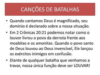 CANÇÕES DE BATALHAS
• Quando cantamos Deus é magnificado, seu
domínio é declarado sobre a nossa situação.
• Em 2 Crônicas 20:21 podemos notar como o
louvor livrou o povo da derrota frente aos
moabitas e os amonitas. Quando o povo santo
de Deus louvou ao Deus invencível, Ele lançou
os exércitos inimigos em confusão.
• Diante de qualquer batalha que venhamos a
travar, nossa única função deve ser LOUVAR!
 