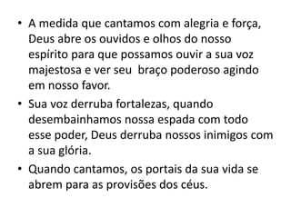 • A medida que cantamos com alegria e força,
Deus abre os ouvidos e olhos do nosso
espírito para que possamos ouvir a sua voz
majestosa e ver seu braço poderoso agindo
em nosso favor.
• Sua voz derruba fortalezas, quando
desembainhamos nossa espada com todo
esse poder, Deus derruba nossos inimigos com
a sua glória.
• Quando cantamos, os portais da sua vida se
abrem para as provisões dos céus.
 