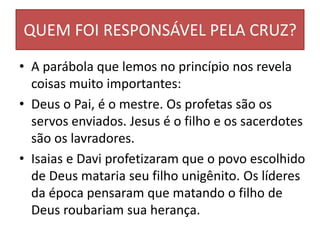 QUEM FOI RESPONSÁVEL PELA CRUZ?
• A parábola que lemos no princípio nos revela
coisas muito importantes:
• Deus o Pai, é o mestre. Os profetas são os
servos enviados. Jesus é o filho e os sacerdotes
são os lavradores.
• Isaias e Davi profetizaram que o povo escolhido
de Deus mataria seu filho unigênito. Os líderes
da época pensaram que matando o filho de
Deus roubariam sua herança.
 