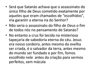 • Será que Satanás achava que o assassinato do
único filho de Deus cometido exatamente por
aqueles que eram chamados de “escolhidos”,
iria garantir a eterna ira do Senhor?
• Não seria o assassinato do filho de Deus o fim
de todos nós no pensamento de Satanás?
• No entanto a cruz foi tecida na misteriosa
tapeçaria de sabedoria eterna do céu. Jesus
era nosso cordeiro, antes mesmo da ovelha
ser criada, é o salvador da terra, antes mesmo
do mundo ser fundado e por fim, fomos
escolhido nele antes da criação para sermos
perfeitos, sem mácula
 