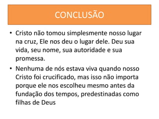 CONCLUSÃO
• Cristo não tomou simplesmente nosso lugar
na cruz, Ele nos deu o lugar dele. Deu sua
vida, seu nome, sua autoridade e sua
promessa.
• Nenhuma de nós estava viva quando nosso
Cristo foi crucificado, mas isso não importa
porque ele nos escolheu mesmo antes da
fundação dos tempos, predestinadas como
filhas de Deus
 