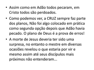 • Assim como em Adão todos pecaram, em
Cristo todos são perdoados.
• Como podemos ver, a CRUZ sempre faz parte
dos planos, Não foi algo colocado em prática
como segunda opção depois que Adão havia
pecado. O plano de Deus é a prova de erros!
• A morte de Jesus deveria ter sido uma
surpresa, no entanto o mestre em diversas
ocasiões revelou o que estaria por vir e
mesmo assim até seus discípulos mais
próximos não entenderam...
 