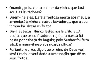 • Quando, pois, vier o senhor da vinha, que fará
àqueles lavradores?
• Dizem-lhe eles: Dará afrontosa morte aos maus, e
arrendará a vinha a outros lavradores, que a seu
tempo lhe dêem os frutos.
• Diz-lhes Jesus: Nunca lestes nas Escrituras:A
pedra, que os edificadores rejeitaram,essa foi
posta por cabeça do ângulo; pelo Senhor foi feito
isto,E é maravilhoso aos nossos olhos?
• Portanto, eu vos digo que o reino de Deus vos
será tirado, e será dado a uma nação que dê os
seus frutos.
 