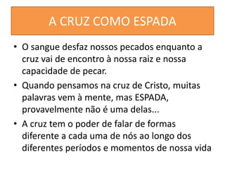 A CRUZ COMO ESPADA
• O sangue desfaz nossos pecados enquanto a
cruz vai de encontro à nossa raiz e nossa
capacidade de pecar.
• Quando pensamos na cruz de Cristo, muitas
palavras vem à mente, mas ESPADA,
provavelmente não é uma delas...
• A cruz tem o poder de falar de formas
diferente a cada uma de nós ao longo dos
diferentes períodos e momentos de nossa vida
 