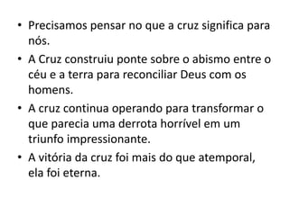 • Precisamos pensar no que a cruz significa para
nós.
• A Cruz construiu ponte sobre o abismo entre o
céu e a terra para reconciliar Deus com os
homens.
• A cruz continua operando para transformar o
que parecia uma derrota horrível em um
triunfo impressionante.
• A vitória da cruz foi mais do que atemporal,
ela foi eterna.
 