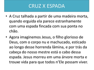 CRUZ X ESPADA
• A Cruz talhada a partir de uma madeira morta,
quando erguida ela parece estranhamente
com uma espada fincada com sua ponta no
chão.
• Agora imaginemos Jesus, o filho glorioso de
Deus, com o corpo nu e machucado, esticado
ao longo desse horrenda lâmina, e por trás da
cabeça do nosso mestre está o cabo dessa
espada. Jesus morreu em uma árvore morta e
trouxe vida para que todos n’Ele possam viver.
 