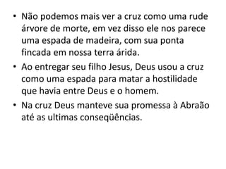 • Não podemos mais ver a cruz como uma rude
árvore de morte, em vez disso ele nos parece
uma espada de madeira, com sua ponta
fincada em nossa terra árida.
• Ao entregar seu filho Jesus, Deus usou a cruz
como uma espada para matar a hostilidade
que havia entre Deus e o homem.
• Na cruz Deus manteve sua promessa à Abraão
até as ultimas conseqüências.
 