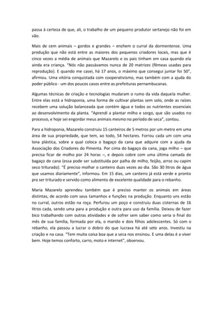 passa à certeza de que, ali, o trabalho de um pequeno produtor sertanejo não foi em
vão.

Mais de cem animais – gordos e grandes – enchem o curral da dormentense. Uma
produção que não está entre as maiores dos pequenos criadores locais, mas que é
cinco vezes a média de animais que Mazarelo e os pais tinham em casa quando ela
ainda era criança. “Nós não passávamos nunca de 20 matrizes (fêmeas usadas para
reprodução). E quando me casei, há 17 anos, o máximo que consegui juntar foi 50”,
afirmou. Uma vitória conquistada com cooperativismo, mas também com a ajuda do
poder público - um dos poucos casos entre as prefeituras pernambucanas.

Algumas técnicas de criação e tecnologias mudaram o rumo da vida daquela mulher.
Entre elas está a hidroponia, uma forma de cultivar plantas sem solo, onde as raízes
recebem uma solução balanceada que contém água e todos os nutrientes essenciais
ao desenvolvimento da planta. “Aprendi a plantar milho e sorgo, que são usados no
processo, e hoje sei engordar meus animais mesmo no período de seca”, contou.

Para a hidroponia, Mazarelo construiu 15 canteiros de 5 metros por um metro em uma
área de sua propriedade, que tem, ao todo, 54 hectares. Forrou cada um com uma
lona plástica, sobre a qual coloca o bagaço da cana que adquire com a ajuda da
Associação dos Criadores do Pimenta. Por cima do bagaço da cana, joga milho – que
precisa ficar de molho por 24 horas –, e depois cobre com uma última camada de
bagaço de cana (essa pode ser substituída por palha de milho, feijão, arroz ou capim
seco triturado). “É preciso molhar o canteiro duas vezes ao dia. São 30 litros de água
que usamos diariamente”, informou. Em 15 dias, um canteiro já está verde e pronto
pra ser triturado e servido como alimento de excelente qualidade para o rebanho.

Maria Mazarelo aprendeu também que é preciso manter os animais em áreas
distintas, de acordo com seus tamanhos e funções na produção. Enquanto uns estão
no curral, outros estão na roça. Perfurou um poço e construiu duas cisternas de 16
litros cada, sendo uma para a produção e outra para uso da família. Deixou de fazer
bico trabalhando com outras atividades e de sofrer sem saber como seria o final do
mês de sua família, formada por ela, o marido e dois filhos adolescentes. Só com o
rebanho, ela passou a lucrar o dobro do que lucrava há até sete anos. Investiu na
criação e na casa. “Tem muita coisa boa que a seca nos ensinou. E uma delas é a viver
bem. Hoje temos conforto, carro, moto e internet”, observou.
 