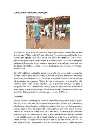CONTRAPARTIDA VITAL PARA PRODUÇÃO




Uma diferença entre Maria Mazarelo e os demais personagens apresentados na série
de reportagem “Oásis no Sertão”, que o Diario de Pernambuco vem publicando desde
o último domingo (6), é que ela não é um caso isolado na cidade onde vive. A receita
que utilizou para chegar aonde chegou é a mesma usada por todos os pequenos
criadores de Dormentes: o associativismo, incentivado pela prefeitura municipal, uma
das poucas no estado que tomou as rédeas da situação e uniu criadores em defesa da
produção local.

Com a formação das associações, que começarem há sete anos, o poder municipal dá
exemplo. Mostra que é possível participar, mesmo com pouco dinheiro, da difusão de
alternativas de convivência com o semiárido. Atualmente existem na cidade mais de
50 associações de criadores. “Antes de nos organizarmos em associações, não
sabíamos nem vender nossos rebanhos. Mas a prefeitura construiu um pátio e
inaugurou uma feira, contratou uns técnicos para dar assistência aos associados e
agora somos os maiores produtores de ovinos do estado”, afirmou o presidente da
Associação de Criadores do Pimenta, Luzivaldo Leonardo de Macedo.

Tecnologia

Novas e eficientes tecnologias de produção foram repassadas para os diversos grupos
de criadores. Os resultados vão do aumento da produção à excelência na qualidade do
rebanho, que não se altera nos períodos de estiagem. Dormentes tem hoje sua própria
raça, a bergamês, fruto do cruzamento entre Bergamaça com Santa Inês. A média de
animais por criador na cidade subiu para 200. Antes, os rebanhos dos pequenos
produtores eram de, no máximo, 50 cabeças. A prefeitura também criou a Caprishow,
evento voltado à promoção da ovinocaprinocultura e envolvendo a participação de
artistas diversos, realizado no último final de semana do mês de maio. Em 2013 irá
para a sua 7ª edição. “Temos clientes fixos em Petrolina e em muitas cidades de quase
 