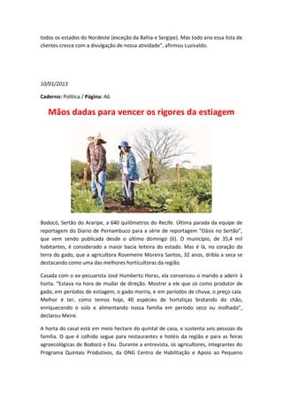 todos os estados do Nordeste (exceção da Bahia e Sergipe). Mas todo ano essa lista de
clientes cresce com a divulgação de nossa atividade”, afirmou Luzivaldo.




10/01/2013

Caderno: Política / Página: A6

   Mãos dadas para vencer os rigores da estiagem




Bodocó, Sertão do Araripe, a 640 quilômetros do Recife. Última parada da equipe de
reportagem do Diario de Pernambuco para a série de reportagem “Oásis no Sertão”,
que vem sendo publicada desde o último domingo (6). O município, de 35,4 mil
habitantes, é considerado a maior bacia leiteira do estado. Mas é lá, no coração da
terra do gado, que a agricultora Rosemeire Moreira Santos, 32 anos, dribla a seca se
destacando como uma das melhores horticultoras da região.

Casada com o ex-pecuarista José Humberto Horas, ela convenceu o marido a aderir à
horta. “Estava na hora de mudar de direção. Mostrei a ele que só como produtor de
gado, em períodos de estiagem, o gado morria, e em períodos de chuva, o preço caía.
Melhor é ter, como temos hoje, 40 espécies de hortaliças brotando do chão,
enriquecendo o solo e alimentando nossa família em período seco ou molhado”,
declarou Meire.

A horta do casal está em meio hectare do quintal de casa, e sustenta seis pessoas da
família. O que é colhido segue para restaurantes e hotéis da região e para as feiras
agroecológicas de Bodocó e Exu. Durante a entrevista, os agricultores, integrantes do
Programa Quintais Produtivos, da ONG Centro de Habilitação e Apoio ao Pequeno
 