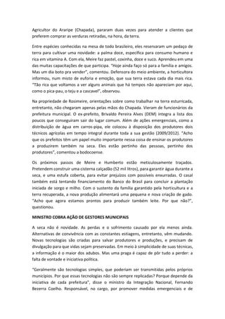 Agricultor do Araripe (Chapada), pararam duas vezes para atender a clientes que
preferem comprar as verduras retiradas, na hora, da terra.

Entre espécies conhecidas na mesa de todo brasileiro, eles reservaram um pedaço de
terra para cultivar uma novidade: a palma doce, específica para consumo humano e
rica em vitamina A. Com ela, Meire faz pastel, coxinha, doce e suco. Aprendeu em uma
das muitas capacitações de que participa. “Hoje ainda faço só para a família e amigos.
Mas um dia boto pra vender”, comentou. Defensora do meio ambiente, a horticultora
informou, num misto de euforia e emoção, que sua terra estava cada dia mais rica.
“Tão rica que voltamos a ver alguns animais que há tempos não apareciam por aqui,
como o pica-pau, o teju e a cascavel”, observou.

Na propriedade de Rosimeire, orientações sobre como trabalhar na terra esturricada,
entretanto, não chegaram apenas pelas mãos do Chapada. Vieram de funcionários da
prefeitura municipal. O ex-prefeito, Brivaldo Pereira Alves (DEM) integra a lista dos
poucos que conseguiram sair do lugar comum. Além de ações emergenciais, como a
distribuição de água em carros-pipa, ele colocou à disposição dos produtores dois
técnicos agrícolas em tempo integral durante toda a sua gestão (2009/2012). “Acho
que os prefeitos têm um papel muito importante nessa coisa de ensinar os produtores
a produzirem também na seca. Eles estão pertinho das pessoas, pertinho dos
produtores”, comentou a bodocoense.

Os próximos passos de Meire e Humberto estão meticulosamente traçados.
Pretendem construir uma cisterna calçadão (52 mil litros), para garantir água durante a
seca, e uma estufa coberta, para evitar prejuízos com possíveis enxurradas. O casal
também está tentando financiamento do Banco do Brasil para concluir a plantação
iniciada de sorgo e milho. Com o sustento da família garantido pela horticultura e a
terra recuperada, a nova produção alimentará uma pequena e nova criação de gado.
“Acho que agora estamos prontos para produzir também leite. Por que não?”,
questionou.

MINISTRO COBRA AÇÃO DE GESTORES MUNICIPAIS

A seca não é novidade. As perdas e o sofrimento causado por ela menos ainda.
Alternativas de convivência com as constantes estiagens, entretanto, vêm mudando.
Novas tecnologias são criadas para salvar produtores e produções, e precisam de
divulgação para que vidas sejam preservadas. Em meio à simplicidade de suas técnicas,
a informação é o maior dos adubos. Mas uma praga é capaz de pôr tudo a perder: a
falta de vontade e iniciativa política.

“Geralmente são tecnologias simples, que poderiam ser transmitidas pelos próprios
municípios. Por que essas tecnologias não são sempre replicadas? Porque depende da
iniciativa de cada prefeitura”, disse o ministro da Integração Nacional, Fernando
Bezerra Coelho. Responsável, no cargo, por promover medidas emergenciais e de
 