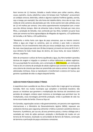 Num terreno de 1,5 hectare, Ednaldo e Josefa tinham para colher coentro, alface,
couve, espinafre, rúcula, cebolinha e salsa. Em tempos mais “molhados”, acrescentam
ao cardápio cenoura, beterraba, cebola e algumas espécies frutíferas (goiaba, acerola,
caju e manga, por exemplo). Das oito horas de trabalho diário, cinco são na roça. Uma
média de vinte canteiros são plantados por mês. Só de coentro tem sido colhidos cerca
de 1,5 mil molhos por semana. Uma rotina aparentemente incompatível com a maior
seca dos últimos tempos. Além de alimentar toda a família, formada por mais cinco
filhos, a produção de Ednaldo, mais conhecido por Seu Nino, também vai parar duas
vezes por semana nas feiras agroecológicas de Afogados da Ingazeira, a 27 quilômetros
de Carnaíba, e de Tabira, a 191 quilômetros.

“Mantenho a minha horta com água de poço amazonas, que eu mesmo construí.
Utilizo a água pra irrigar os canteiros, para os animais e para todo o consumo
necessário. Foi um investimento meio alto pra nossa condição aqui, mas tem retorno.
No mais novo (poço),que está com 20 dias (à época), já investi em torno de R$ 3 mil. E
esse dinheiro foi todo tirado daqui de dentro, de nossa horta, do nosso trabalho”,
afirmou, orgulhoso.

Além de armazenar e utilizar de forma equilibrada a água, Seu Nino também aprendeu
técnicas de aragem e irrigação e a produzir e utilizar defensivos e adubos orgânicos.
Em sua propridade foi construído, com a orientação da ONG Diaconia, um minhocário.
Trata-se de um sistema de produção de adubo orgânico que consiste na construção de
uma cisterna de cimento que deve ser preenchida com esterco animal. Em seguida são
adicionadas minhocas. Estas se reproduzem e transformam o esterco em humus, que
garante a qualidade de vida e a alegria daquela família.



AÇÃO DO PODER PÚBLICO AINDA É TÍMIDA

A experiência bem sucedida de seu Nino e Dona Josefa não é regra geral na sertaneja
Carnaíba. Nem nos muitos municípios que compõem o Semiárido brasileiro. São
poucas as iniciativas que garantem a multiplicação das técnicas de convivência com
períodos de estiagem, embora sejam inúmeras as tecnologias que permitam isso. Se
multiplicadas, essas tecnologias permitirão produção, renda e qualidade de vida nas
terras esturricadas do Sertão. Chova ou faça sol.

Em Carnaíba, organizações sociais e não governamentais, em parceria com organismos
internacionais e o Ministério do Desenvolvimento Agrário (MDA), repassam aos
produtores técnicas para segurança alimentar e hídrica e prestam assistência técnica e
financeira. A prefeitura, por sua vez, dá seus primeiros passos, e tenta o diálogo com a
sociedade por meio de ações pontuais: produção e distribuição de mudas em um
terreno de 45 hectares, localizado na comunidade de Barreiro de Fabiano, construção
de barreiros e perfuração de poços artesianos e amazonas.
 