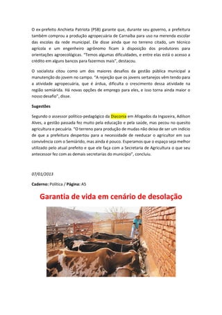 O ex-prefeito Anchieta Patriota (PSB) garante que, durante seu governo, a prefeitura
também comprou a produção agropecuária de Carnaíba para uso na merenda escolar
das escolas da rede municipal. Ele disse ainda que no terreno citado, um técnico
agrícola e um engenheiro agrônomo ficam à disposição dos produtores para
orientações agroecológicas. “Temos algumas dificuldades, e entre elas está o acesso a
crédito em alguns bancos para fazermos mais”, destacou.

O socialista citou como um dos maiores desafios da gestão pública municipal a
manutenção do jovem no campo. “A rejeição que os jovens sertanejos vêm tendo para
a atividade agropecuária, que é árdua, dificulta o crescimento dessa atividade na
região semiárida. Há novas opções de emprego para eles, e isso torna ainda maior o
nosso desafio”, disse.

Sugestões

Segundo o assessor político-pedagógico da Diaconia em Afogados da Ingazeira, Adilson
Alves, a gestão passada fez muito pela educação e pela saúde, mas pecou no quesito
agricultura e pecuária. “O terreno para produção de mudas não deixa de ser um indício
de que a prefeitura despertou para a necessidade de reeducar o agricultor em sua
convivência com o Semiárido, mas ainda é pouco. Esperamos que o espaço seja melhor
utilizado pelo atual prefeito e que ele faça com a Secretaria de Agricultura o que seu
antecessor fez com as demais secretarias do município”, concluiu.



07/01/2013

Caderno: Política / Página: A5


    Garantia de vida em cenário de desolação
 