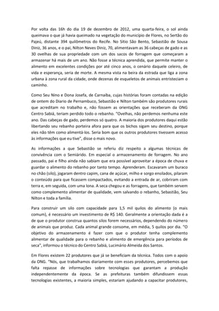Por volta das 16h do dia 19 de dezembro de 2012, uma quarta-feira, o sol ainda
queimava o que já havia queimado na vegetação do município de Flores, no Sertão do
Pajeú, distante 394 quilômetros do Recife. No Sítio São Bento, Sebastião de Sousa
Diniz, 36 anos, e o pai, Nilton Neves Diniz, 70, alimentavam as 36 cabeças de gado e as
30 ovelhas de sua propriedade com um dos sacos de forragem que começaram a
armazenar há mais de um ano. Não fosse a técnica aprendida, que permite manter o
alimento em excelentes condições por até cinco anos, o cenário daquele celeiro, de
vida e esperança, seria de morte. A mesma vista na beira da estrada que liga a zona
urbana à zona rural da cidade, onde dezenas de esqueletos de animais entristeciam o
caminho.

Como Seu Nino e Dona Josefa, de Carnaíba, cujas histórias foram contadas na edição
de ontem do Diario de Pernambuco, Sebastião e Nilton também são produtores rurais
que acreditam no trabalho e, não fossem as orientações que receberam da ONG
Centro Sabiá, teriam perdido todo o rebanho. “Ovelhas, não perdemos nenhuma este
ano. Das cabeças de gado, perdemos só quatro. A maioria dos produtores daqui estão
libertando seu rebanho porteira afora para que os bichos sigam seu destino, porque
eles não têm como alimentá-los. Seria bom que os outros produtores tivessem acesso
às informações que eu tive”, disse o mais novo.

As informações a que Sebastião se referiu diz respeito a algumas técnicas de
convivência com o Semiárido. Em especial o armazenamento de forragem. No ano
passado, pai e filho ainda não sabiam que era possível aproveitar a época de chuva e
guardar o alimento do rebanho por tanto tempo. Aprenderam. Escavaram um buraco
no chão (silo), jogaram dentro capim, cana de açúcar, milho e sorgo ensilados, pilaram
o conteúdo para que ficassem compactados, evitando a entrada de ar, cobriram com
terra e, em seguida, com uma lona. A seca chegou e as forragens, que também servem
como complemento alimentar de qualidade, vem salvando o rebanho, Sebastião, Seu
Nilton e toda a família.

Para construir um silo com capacidade para 1,5 mil quilos do alimento (o mais
comum), é necessário um investimento de R$ 140. Geralmente a orientação dada é a
de que o produtor construa quantos silos forem necessários, dependendo do número
de animais que produz. Cada animal grande consome, em média, 5 quilos por dia. “O
objetivo do armazenamento é fazer com que o produtor tenha complemento
alimentar de qualidade para o rebanho e alimento de emergência para períodos de
seca”, informou o técnico do Centro Sabiá, Lucimário Almeida dos Santos.

Em Flores existem 22 produtores que já se beneficiam da técnica. Todos com o apoio
da ONG. “Nós, que trabalhamos diariamente com esses produtores, percebemos que
falta repasse de informações sobre tecnologias que garantam a produção
independentemente da época. Se as prefeituras também difundissem essas
tecnologias existentes, a maioria simples, estariam ajudando a capacitar produtores,
 