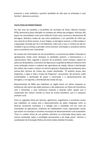 preservar o meio ambiente e garantir qualidade de vida para os sertanejos e suas
famílias”, observou Lucimário.



FALTA FOCO AO PODER PÚBLICO

Em oito anos de mandato, o ex-prefeito do município de Flores, Marconi Santana
(PTB), demonstrou boas intenções no combate aos efeitos das estiagens. Perfurou 105
poços nas comunidades rurais (uma média de 13 por ano), construiu e desassoreou 40
barragens, distribuiu mudas de caju entre produtores e um caminhão de milho por
ano, durante as festas juninas. A seca chegou, as barragens secaram, o milho acabou e
a população, formada por 22,1 mil habitantes, sofre com a seca. E reclama de não ter
recebido o que já começa a perceber como essencial: orientações e assistência técnica
para a convivência com o Semiárido.

De acordo com informações do site da prefeitura, a economia da cidade é baseada na
agropecuária, tendo como destaque as atividades pastoris, a bovinocultura e a
caprinocultura. Mas, segundo o assessor do ex-prefeito, Júnior Campos, espécie de
porta-voz do petebista, a Secretaria de Agricultura na gestão de Marconi Santana tinha
como atribuição realizar o cadastro dos agricultores da cidade, efetuar a distribuição
dos milhos, das mudas e colocar um técnico agrícola à disposição dos produtores para
ensinar-lhes técnicas de cultivo das mudas distribuídas. “O prefeito lançou dois
programas, o Água é Vida e Frutos do Progresso”, acrescentou. No primeiro, estão
contempladas a perfuração de poços e construção e o desassoreamento das
barragens, e no segundo, a distribuição das mudas de caju.

Representantes de ONGs que trabalham na região fazem um alerta: enquanto as
prefeituras não saírem das ações pontuais e não elaborarem um Plano de Convivência
com o Semiárido, a seca continuará matando e fazendo sofrer aquele que é
responsável por colocar comida na mesa de muitos brasileiros, que é o pequeno
produtor rural.

Entre as sugestões feitas por técnicos, agrônomos, engenheiros e assistentes sociais
que trabalham no campo está o desenvolvimento de ações integradas entre as
diversas secretarias municipais e o diálogo com a sociedade civil por meio de
associações de agricultores, sindicatos de trabalhadores rurais, organizações sociais
que atuem no município e conselhos municipais de desenvolvimento rural sustentável.
“Essa é a melhor forma de um prefeito contribuir na construção desse plano, que
precisa contemplar ações e estratégias permanentes e de longo prazo”, afirmou o
coordenador de Articulação Política do Centro Sabiá, Adeildo Fernandes.
 