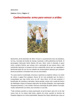 08/01/2013

Caderno: Política / Página: A5


    Conhecimento: arma para vencer a aridez




Quinta-feira, 20 de dezembro de 2012. O local é o assentamento Serra da Geladeira,
em Exu, município do Sertão do Araripe, localizado a 630 quilômetros do Recife. O
personagem: Raimundo Valmir Batista, 40 anos. Denir, como é chamado, é quem
conta a própria história, que começa com a percepção de que passou toda a vida
cometendo equívocos no preparo da terra, produzindo menos que sua capacidade e
destinando parte do suor de seu trabalho aos atravessadores (pessoas que compram
barato ao produtor e revendem mais caro ao consumidor).

“Eu usava veneno na plantação, arrancava e queimava as espécies nativas e os restos
de cultura e jogava fora qualquer chance de ter uma produção que me desse a
tranquilidade que hoje minha terra me dá”, disse Denir, há 10 anos produtor e
beneficiador de mandioca e derivados. Nesse período, contou com a ajuda do Centro
de Habilitação e Apoio ao Pequeno Agricultor do Araripe (Chapada), uma organização
não-governamental, e, sem receber nenhuma orientação do poder público municipal,
mudou radicalmente sua rotina, seus conceitos e a sua vida.

“Tudo começou quando eu estava queimando um pé de jiquiri, para ver se ela não
nascia mais ali. Eu estava todo preto, coberto de cinzas, quando os técnicos do
Chapada chegaram em minha propriedade. Naquela hora fiquei sabendo que o que eu
 