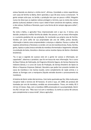 estava fazendo era destruir a minha terra”, afirmou. Convidado a visitar experiências
com casas de farinha na Bahia, Denir aprendeu o que 30 anos nunca o ensinaram. “A
gente sempre acha que, no Sertão, a produção tem que ser pouca e difícil. Ninguém
nunca me disse que as espécies nativas protegem o terreno, que os restos das outras
plantas (culturas) adubam a terra e que o ideal é fazer consórcios de espécies, nativas
e não nativas, frutíferas e florestais, que é uma forma de ter sempre algo para colher”,
afirmou.

Na visita à Bahia, o agricultor ficou impressionado com o que viu. E tomou uma
decisão: produziria a melhor farinha da cidade. Aos poucos, com as novas informações
e o aumento gradativo de sua produção, foi montando sua própria casa de farinha.
Vendeu um carro velho de sua propriedade (do ano de 1994), juntou decisão,
informação e talento como empreendedor e alcançou o objetivo. Passou a cultivar 40
espécies alimentícias e florestais e a vender, em vez de mandioca bruta, frutas, farinha,
goma, tapioca e puba (massa extraída da mandioca fermentada e largamente utilizada
na produção de bolos, biscoitos e diversas outras receitas típicas do Norte e Nordeste
brasileiros).

“Eu vi que o segredo do sucesso está em a gente ter acesso à informação, ser
capacitado”, observou o produtor, que foi em busca de mais informação. Fez o curso
de Boas Práticas de Fabricação, do Programa Alimento Seguro, do Serviço Nacional da
Indústria (Senai), e o curso de Custo de Produção, do Serviço Brasileiro de Apoio às
Micro e Pequenas Empresas (Sebrae). Descobriu que podia tirar proveito também da
casca da mandioca e da maniva (caule), como complemento de ração animal, e a
afastar as formigas com a manipueira (líquido extraído durante o processamento da
mandioca).

A história de Demir ainda não terminou. Com tanta queimada que fez, falta muito para
recuperar todo o terreno de 30 hectares. O certo é que, em 2000, ele produzia 60
toneladas por ano de mandioca, vendida aos atravessadores. Tirava, em média, R$ 3
mil nos 12 meses. Hoje, com a mandioca 100% processada em sua propriedade, Demir
tira R$ 5 mil por ano. “Mas isso é só com a mandioca. Eu tenho as outras 40 culturas
para complementar a nossa renda”, disse o agricultor.
 