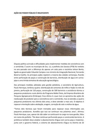 AÇÃO DO PODER PÚBLICO É INSUFICIENTE




Disputa política acirrada e dificuldades para implementar medidas de convivência com
o semiárido. É assim no município de Exu. Lá, o prefeito Léo Saraiva (PTB) foi reeleito
no ano passado com a diferença de apenas um voto para o socialista Jailson Bento,
ligado ao governador Eduardo Campos e ao ministro da Integração Nacional, Fernando
Bezerra Coelho. As principais ações repetem a maioria das cidades sertanejas, ficando
entre perfuração de poços e construção de barreiros, distribuição de água em carros-
pipa e uma tímida tentativa de educação agroecológica.

Das principais medidas adotadas pela gestão petebista, o secretário de Agricultura,
Paulo Henrique, lembrou quatro: distribuição de sementes de milho e feijão no mês de
janeiro, perfuração de 110 poços, construção de 500 barreiros e assistência técnica a
pequenos produtores rurais dentro do Programa Balde Cheio, da Empresa Brasileira de
Pesquisa Agropecuária (Embrapa). Essa última é a que mais se aproxima das ações de
reeducação do produtor para a convivência com o semiárido, mas só atendeu a quatro
pequenos produtores nos últimos dois anos, e deve atender a mais seis. O objetivo é
repassar orientação sobre adubação, aragem, correção do solo e análise da água.

“Temos dois técnicos que foram treinados para repassar essas informações aos
pequenos produtores. Acredito que isso vai continuar nos próximos anos”, afirmou
Paulo Henrique, que, apesar de não saber se continuará no cargo na nova gestão, falou
em nome do prefeito. “Ele deve continuar perfurando poços e construindo barreiros. A
prefeitura também deve ampliar o abastecimento d’água com carros-pipa e implantar,
junto com o governo federal, o sistema de abastecimento d’água no Distrito de Zé
 