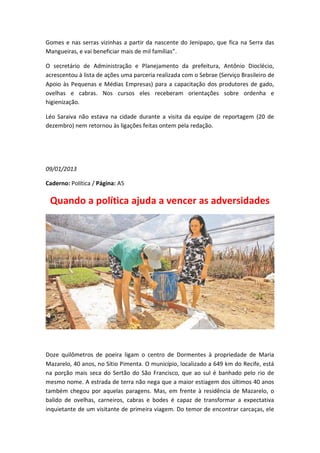 Gomes e nas serras vizinhas a partir da nascente do Jenipapo, que fica na Serra das
Mangueiras, e vai beneficiar mais de mil famílias”.

O secretário de Administração e Planejamento da prefeitura, Antônio Dioclécio,
acrescentou à lista de ações uma parceria realizada com o Sebrae (Serviço Brasileiro de
Apoio às Pequenas e Médias Empresas) para a capacitação dos produtores de gado,
ovelhas e cabras. Nos cursos eles receberam orientações sobre ordenha e
higienização.

Léo Saraiva não estava na cidade durante a visita da equipe de reportagem (20 de
dezembro) nem retornou às ligações feitas ontem pela redação.




09/01/2013

Caderno: Política / Página: A5

 Quando a política ajuda a vencer as adversidades




Doze quilômetros de poeira ligam o centro de Dormentes à propriedade de Maria
Mazarelo, 40 anos, no Sítio Pimenta. O município, localizado a 649 km do Recife, está
na porção mais seca do Sertão do São Francisco, que ao sul é banhado pelo rio de
mesmo nome. A estrada de terra não nega que a maior estiagem dos últimos 40 anos
também chegou por aquelas paragens. Mas, em frente à residência de Mazarelo, o
balido de ovelhas, carneiros, cabras e bodes é capaz de transformar a expectativa
inquietante de um visitante de primeira viagem. Do temor de encontrar carcaças, ele
 