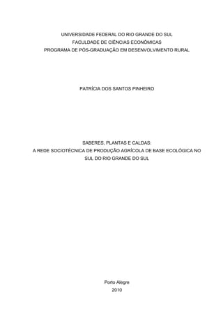 UNIVERSIDADE FEDERAL DO RIO GRANDE DO SUL 
FACULDADE DE CIÊNCIAS ECONÔMICAS 
PROGRAMA DE PÓS-GRADUAÇÃO EM DESENVOLVIMENTO RURAL 
PATRÍCIA DOS SANTOS PINHEIRO 
SABERES, PLANTAS E CALDAS: 
A REDE SOCIOTÉCNICA DE PRODUÇÃO AGRÍCOLA DE BASE ECOLÓGICA NO 
SUL DO RIO GRANDE DO SUL 
Porto Alegre 
2010 
 