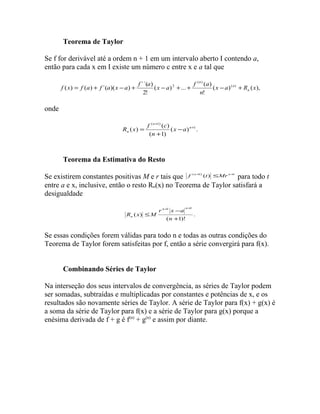 Teorema de Taylor 
Se f for derivável até a ordem n + 1 em um intervalo aberto I contendo a, 
então para cada x em I existe um número c entre x e a tal que 
f ( x ) f ( a ) f ´( a )( x a ) f ´´( a ) x a f a ( ) 
n 
( ) ( ), 
( ) ... ( ) 
! 
2! 
( ) 
2 x a R x 
n 
n 
n 
= + - + - + + - + 
onde 
( 1) 
R x f c 
( ) = ( ) n 
1 
( ) . 
( 1) 
+ 
+ 
- 
+ 
n 
n x a 
n 
Teorema da Estimativa do Resto 
Se existirem constantes positivas M e r tais que f (n+1) (t) £Mr n+1 para todo t 
entre a e x, inclusive, então o resto Rn(x) no Teorema de Taylor satisfará a 
desigualdade 
. 
- 
( 1)! 
( ) 
1 1 
+ 
£ 
+ + 
n 
r x a 
R x M 
n n 
n 
Se essas condições forem válidas para todo n e todas as outras condições do 
Teorema de Taylor forem satisfeitas por f, então a série convergirá para f(x). 
Combinando Séries de Taylor 
Na interseção dos seus intervalos de convergência, as séries de Taylor podem 
ser somadas, subtraídas e multiplicadas por constantes e potências de x, e os 
resultados são novamente séries de Taylor. A série de Taylor para f(x) + g(x) é 
a soma da série de Taylor para f(x) e a série de Taylor para g(x) porque a 
enésima derivada de f + g é f(n) + g(n) e assim por diante. 
 